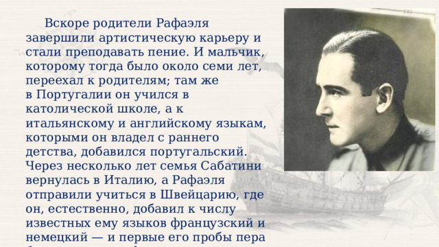  Вскоре родители Рафаэля завершили артистическую карьеру и стали преподавать пение. И мальчик, которому тогда было около семи лет, переехал к родителям; там же в Португалии он учился в католической школе, а к итальянскому и английскому языкам, которыми он владел с раннего детства, добавился португальский. Через несколько лет семья Сабатини вернулась в Италию, а Рафаэля отправили учиться в Швейцарию, где он, естественно, добавил к числу известных ему языков французский и немецкий — и первые его пробы пера были именно на французском языке, в швейцарской школе. 
