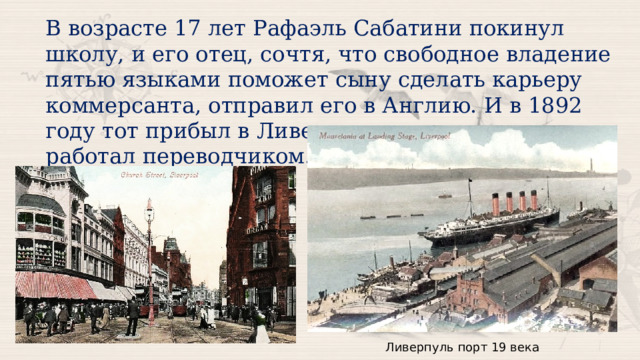 В возрасте 17 лет Рафаэль Сабатини покинул школу, и его отец, сочтя, что свободное владение пятью языками поможет сыну сделать карьеру коммерсанта, отправил его в Англию. И в 1892 году тот прибыл в Ливерпуль и несколько лет работал переводчиком. Ливерпуль порт 19 века 