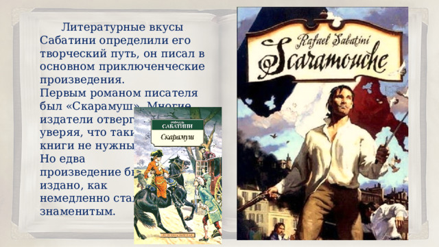  Литературные вкусы Сабатини определили его творческий путь, он писал в основном приключенческие произведения. Первым романом писателя был «Скарамуш». Многие издатели отвергали его, уверяя, что такие книги не нужны. Но едва произведение было издано, как немедленно стало знаменитым. 