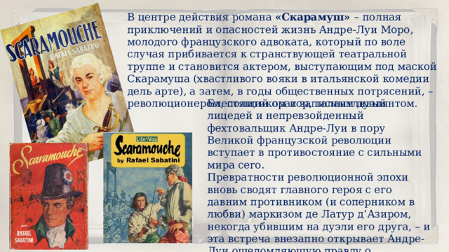 В центре действия романа  «Скарамуш»  – полная приключений и опасностей жизнь Андре-Луи Моро, молодого французского адвоката, который по воле случая прибивается к странствующей театральной труппе и становится актером, выступающим под маской Скарамуша (хвастливого вояки в итальянской комедии дель арте), а затем, в годы общественных потрясений, – революционером, политиком и записным дуэлянтом. Блестящий оратор, талантливый лицедей и непревзойденный фехтовальщик Андре-Луи в пору Великой французской революции вступает в противостояние с сильными мира сего. Превратности революционной эпохи вновь сводят главного героя с его давним противником (и соперником в любви) маркизом де Латур д’Азиром, некогда убившим на дуэли его друга, – и эта встреча внезапно открывает Андре-Луи ошеломляющую правду о собственном происхождении… 