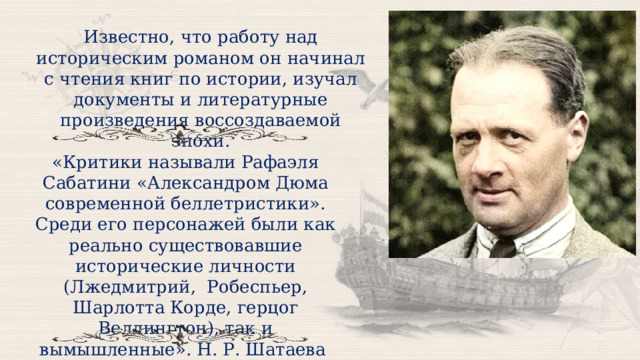 Известно, что работу над историческим романом он начинал с чтения книг по истории, изучал документы и литературные произведения воссоздаваемой эпохи. «Критики называли Рафаэля Сабатини «Александром Дюма современной беллетристики». Среди его персонажей были как реально существовавшие исторические личности (Лжедмитрий,  Робеспьер, Шарлотта Корде, герцог Веллингтон), так и вымышленные». Н. Р. Шатаева  