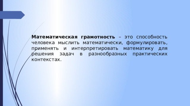 Математическая грамотность – это способность человека мыслить математически, формулировать, применять и интерпретировать математику для решения задач в разнообразных практических контекстах. 