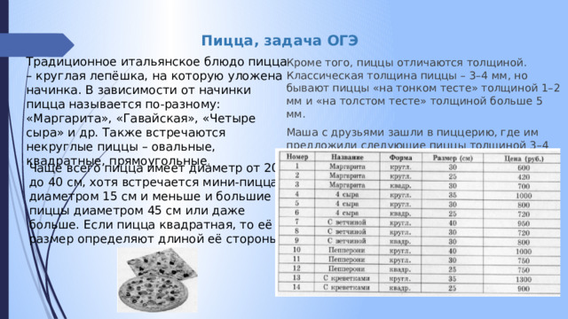 Пицца, задача ОГЭ Традиционное итальянское блюдо пицца – круглая лепёшка, на которую уложена начинка. В зависимости от начинки пицца называется по-разному: «Маргарита», «Гавайская», «Четыре сыра» и др. Также встречаются некруглые пиццы – овальные, квадратные, прямоугольные . Кроме того, пиццы отличаются толщиной. Классическая толщина пиццы – 3–4 мм, но бывают пиццы «на тонком тесте» толщиной 1–2 мм и «на толстом тесте» толщиной больше 5 мм. Маша с друзьями зашли в пиццерию, где им предложили следующие пиццы толщиной 3–4 мм: Чаще всего пицца имеет диаметр от 20 до 40 см, хотя встречается мини-пицца диаметром 15 см и меньше и большие пиццы диаметром 45 см или даже больше. Если пицца квадратная, то её размер определяют длиной её стороны. 