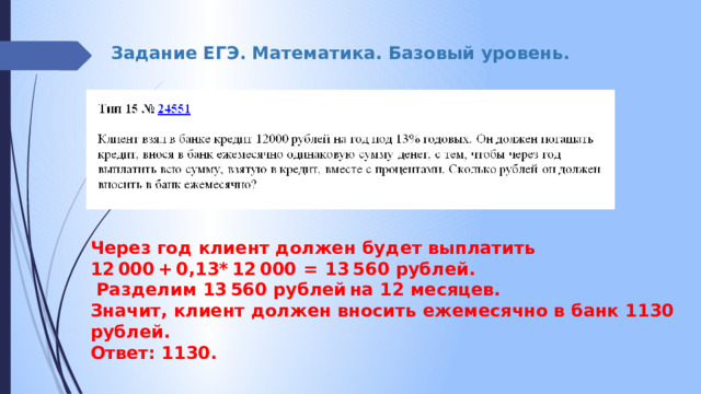 Задание ЕГЭ. Математика. Базовый уровень. Через год клиент должен будет выплатить 12 000 + 0,13* 12 000  =  13 560 рублей.  Разделим 13 560 рублей на 12 месяцев. Значит, клиент должен вносить ежемесячно в банк 1130 рублей.  Ответ: 1130. 
