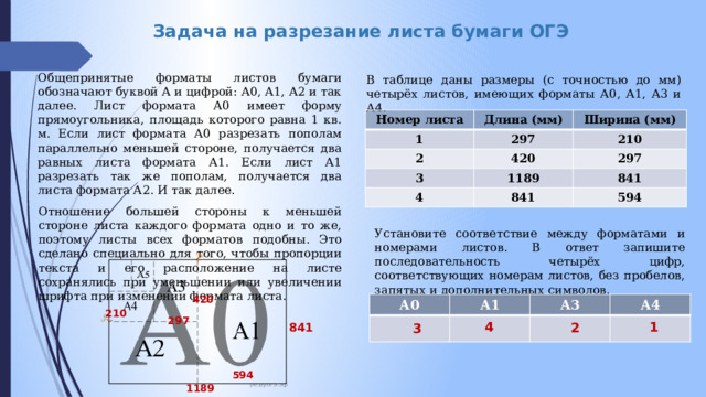 Задача на разрезание листа бумаги ОГЭ Общепринятые форматы листов бумаги обозначают буквой А и цифрой: А0, А1, А2 и так далее. Лист формата А0 имеет форму прямоугольника, площадь которого равна 1 кв. м. Если лист формата А0 разрезать пополам параллельно меньшей стороне, получается два равных листа формата А1. Если лист А1 разрезать так же пополам, получается два листа формата А2. И так далее. Отношение большей стороны к меньшей стороне листа каждого формата одно и то же, поэтому листы всех форматов подобны. Это сделано специально для того, чтобы пропорции текста и его расположение на листе сохранялись при уменьшении или увеличении шрифта при изменении формата листа . В таблице даны размеры (с точностью до мм) четырёх листов, имеющих форматы А0, А1, А3 и А4. Номер листа Длина (мм) 1 Ширина (мм) 297 2 420 3 210 1189 4 297 841 841 594 Установите соответствие между форматами и номерами листов. В ответ запишите последовательность четырёх цифр, соответствующих номерам листов, без пробелов, запятых и дополнительных символов. 420 А0 А1 А3 А4 210 297 4 1 2 841 3 594 1189 