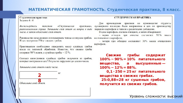 МАТЕМАТИЧЕСКАЯ ГРАМОТНОСТЬ. Студенческая практика, 8 класс.  Свежие грибы содержат 100% − 90% = 10% питательного вещества, а высушенные — 100% − 12% = 88%.  0,1 · 250 = 25 кг питательного вещества в свежих грибах.  25:0,88≈28 кг сушеных грибов, получится из свежих грибов. 28 Уровень сложности: высокий 