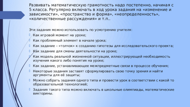 Развивать математическую грамотность надо постепенно, начиная с 5 класса. Регулярно включать в ход урока задания на «изменение и зависимости», «пространство и форма», «неопределенность», «количественные рассуждения» и т.п.. Эти задания можно использовать по усмотрению учителя:  Как игровой момент на уроке;  Как проблемный элемент в начале урока;  Как задание – «толчок» к созданию гипотезы для исследовательского проекта;  Как задание для смены деятельности на уроке;  Как модель реальной жизненной ситуации, иллюстрирующей необходимость изучения какого либо понятия на уроке;  Как задание, устанавливающее межпредметные связи в процессе обучения;  Некоторые задания заставят сформулировать свою точку зрения и найти аргументы для её защиты;  Можно собрать задания одного типа и провести урок в соответствии с какой то образовательной технологией;   Задания такого типа можно включать в школьные олимпиады, математические викторины. 