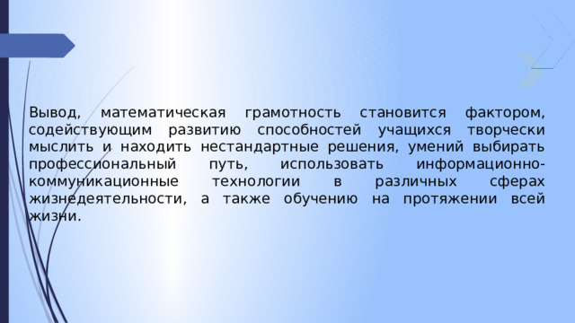 Вывод, математическая грамотность становится фактором, содействующим развитию способностей учащихся творчески мыслить и находить нестандартные решения, умений выбирать профессиональный путь, использовать информационно-коммуникационные технологии в различных сферах жизнедеятельности, а также обучению на протяжении всей жизни. 
