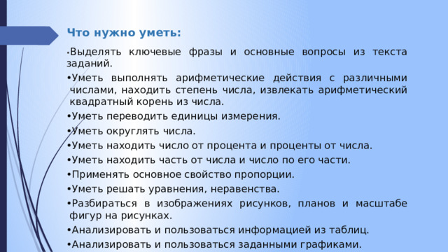 Что нужно уметь:   • Выделять ключевые фразы и основные вопросы из текста заданий. • Уметь выполнять арифметические действия с различными числами, находить степень числа, извлекать арифметический квадратный корень из числа. • Уметь переводить единицы измерения. • Уметь округлять числа. • Уметь находить число от процента и проценты от числа. • Уметь находить часть от числа и число по его части. • Применять основное свойство пропорции. • Уметь решать уравнения, неравенства. • Разбираться в изображениях рисунков, планов и масштабе фигур на рисунках. • Анализировать и пользоваться информацией из таблиц. • Анализировать и пользоваться заданными графиками. 