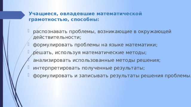 Учащиеся, овладевшие математической грамотностью, способны: распознавать проблемы, возникающие в окружающей действительности; формулировать проблемы на языке математики; решать, используя математические методы; анализировать использованные методы решения; интерпретировать полученные результаты; формулировать и записывать результаты решения проблемы. 