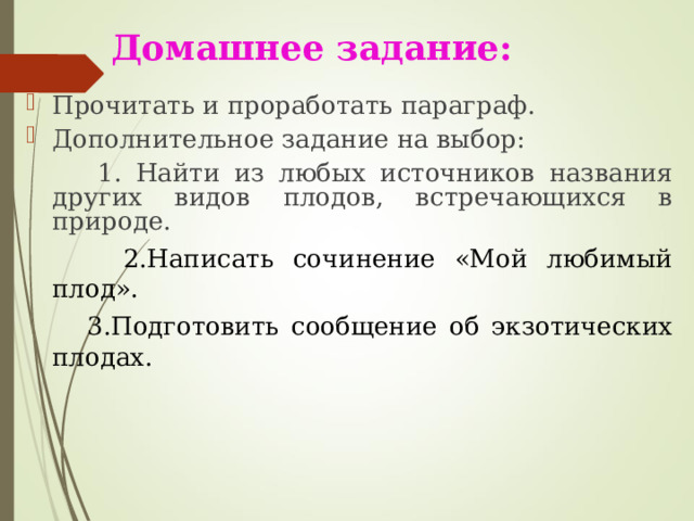 Домашнее задание: Прочитать и проработать параграф. Дополнительное задание на выбор:  1. Найти из любых источников названия других видов плодов, встречающихся в природе.  2.Написать сочинение «Мой любимый плод».  3.Подготовить сообщение об экзотических плодах.    