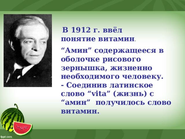   В 1912 г. ввёл понятие витамин . “ Амин” содержащееся в оболочке рисового зернышка, жизненно необходимого человеку. - Соединив латинское слово “vita” (жизнь) с “амин”  получилось слово витамин.  