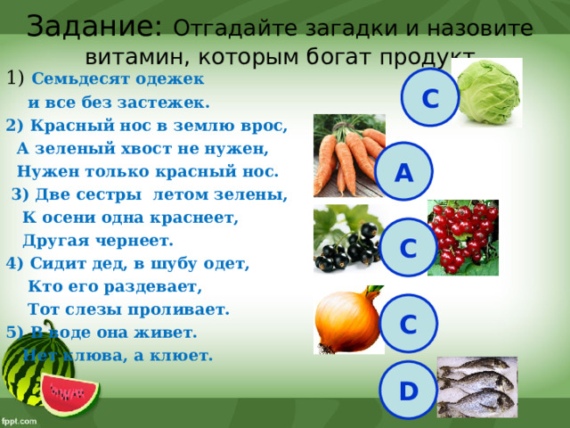Задание: Отгадайте загадки и назовите витамин, которым богат продукт 1) Семьдесят одежек  и все без застежек. 2) Красный нос в землю врос,  А зеленый хвост не нужен,  Нужен только красный нос.  3) Две сестры летом зелены,  К осени одна краснеет,  Другая чернеет. 4) Сидит дед, в шубу одет,  Кто его раздевает,  Тот слезы проливает. 5) В воде она живет.  Нет клюва, а клюет. С А С С D 