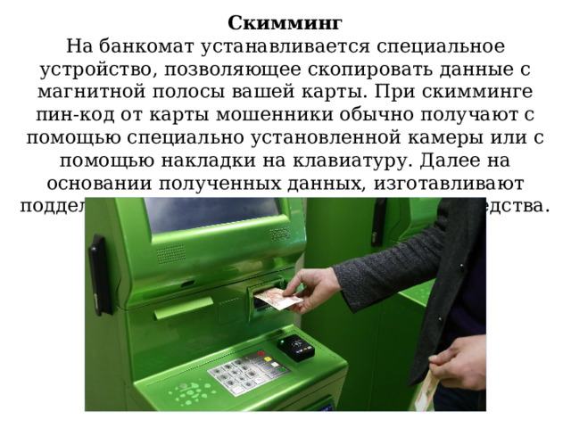 Скимминг На банкомат устанавливается специальное устройство, позволяющее скопировать данные с магнитной полосы вашей карты. При скимминге пин-код от карты мошенники обычно получают с помощью специально установленной камеры или с помощью накладки на клавиатуру. Далее на основании полученных данных, изготавливают поддельную карту и списывают денежные средства. 