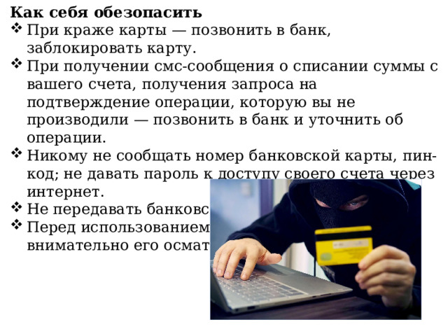 Как себя обезопасить При краже карты — позвонить в банк, заблокировать карту. При получении смс-сообщения о списании суммы с вашего счета, получения запроса на подтверждение операции, которую вы не производили — позвонить в банк и уточнить об операции. Никому не сообщать номер банковской карты, пин-код; не давать пароль к доступу своего счета через интернет. Не передавать банковскую карту третьим лицам. Перед использованием банкомата, всегда внимательно его осматривать. 