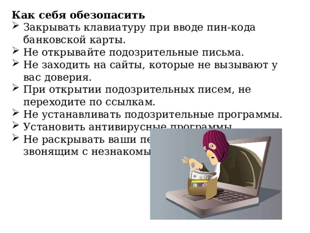 Как себя обезопасить Закрывать клавиатуру при вводе пин-кода банковской карты. Не открывайте подозрительные письма. Не заходить на сайты, которые не вызывают у вас доверия. При открытии подозрительных писем, не переходите по ссылкам. Не устанавливать подозрительные программы. Установить антивирусные программы. Не раскрывать ваши персональные данные, звонящим с незнакомых номеров. 