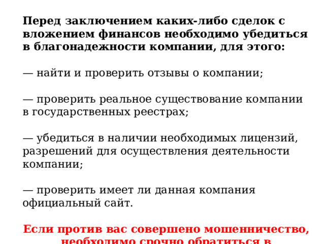 Перед заключением каких-либо сделок с вложением финансов необходимо убедиться в благонадежности компании, для этого: — найти и проверить отзывы о компании; — проверить реальное существование компании в государственных реестрах; — убедиться в наличии необходимых лицензий, разрешений для осуществления деятельности компании; — проверить имеет ли данная компания официальный сайт. Если против вас совершено мошенничество, необходимо срочно обратиться в правоохранительные органы. 