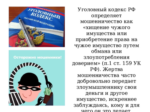 Уголовный кодекс РФ определяет мошенничество как «хищение чужого имущества или приобретение права на чужое имущество путем обмана или злоупотребления доверием» (п.1 ст. 159 УК РФ). Жертва мошенничества часто добровольно передает злоумышленнику свои деньги и другое имущество, искреннее заблуждаясь, кому и для чего он это делает. 