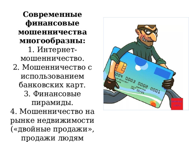 Современные финансовые мошенничества многообразны: 1. Интернет-мошенничество. 2. Мошенничество с использованием банковских карт. 3. Финансовые пирамиды. 4. Мошенничество на рынке недвижимости («двойные продажи», продажи людям квартир в незаконно построенных домах и т.д.). 