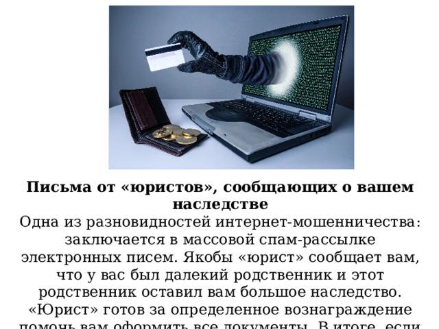 Письма от «юристов», сообщающих о вашем наследстве Одна из разновидностей интернет-мошенничества: заключается в массовой спам-рассылке электронных писем. Якобы «юрист» сообщает вам, что у вас был далекий родственник и этот родственник оставил вам большое наследство. «Юрист» готов за определенное вознаграждение помочь вам оформить все документы. В итоге, если вы переведете деньги, то считайте, что вы их потеряли навсегда. 