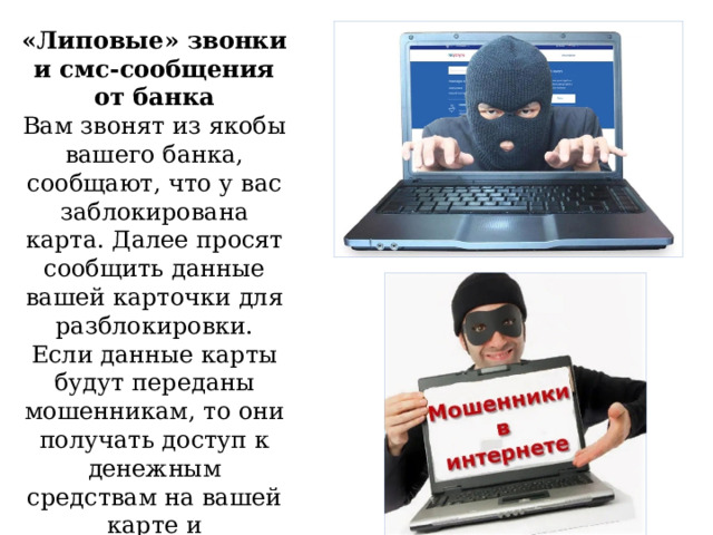 «Липовые» звонки и смс-сообщения от банка Вам звонят из якобы вашего банка, сообщают, что у вас заблокирована карта. Далее просят сообщить данные вашей карточки для разблокировки. Если данные карты будут переданы мошенникам, то они получать доступ к денежным средствам на вашей карте и соответственно, обнулят её. 
