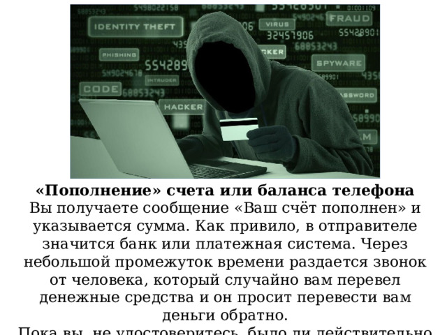 «Пополнение» счета или баланса телефона Вы получаете сообщение «Ваш счёт пополнен» и указывается сумма. Как привило, в отправителе значится банк или платежная система. Через небольшой промежуток времени раздается звонок от человека, который случайно вам перевел денежные средства и он просит перевести вам деньги обратно. Пока вы, не удостоверитесь, было ли действительно пополнение счета, на подобные звонки не следует реагировать. 