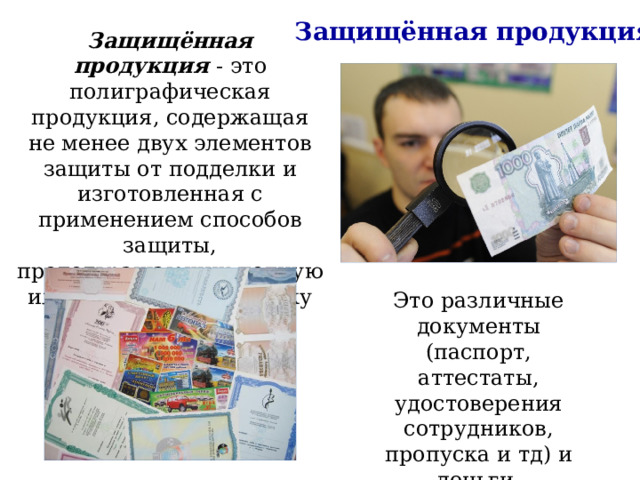 Защищённая продукция Защищённая продукция - это полиграфическая продукция, содержащая не менее двух элементов защиты от подделки и изготовленная с применением способов защиты, предотвращающих полную или частичную подделку этой продукции. Это различные документы (паспорт, аттестаты, удостоверения сотрудников, пропуска и тд) и деньги. 