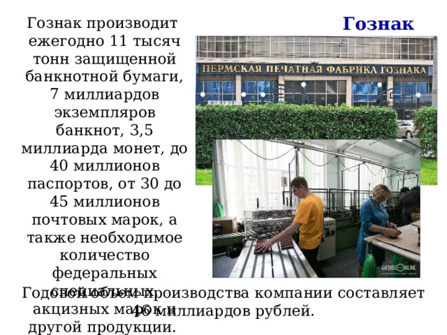 Гознак Гознак производит ежегодно 11 тысяч тонн защищенной банкнотной бумаги, 7 миллиардов экземпляров банкнот, 3,5 миллиарда монет, до 40 миллионов паспортов, от 30 до 45 миллионов почтовых марок, а также необходимое количество федеральных специальных, акцизных марок и другой продукции. Годовой объем производства компании составляет 46 миллиардов рублей. 