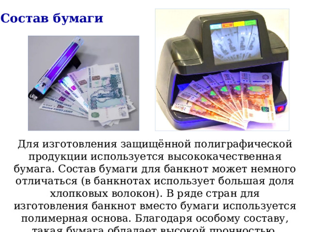 Состав бумаги Для изготовления защищённой полиграфической продукции используется высококачественная бумага. Состав бумаги для банкнот может немного отличаться (в банкнотах использует большая доля хлопковых волокон). В ряде стран для изготовления банкнот вместо бумаги используется полимерная основа. Благодаря особому составу, такая бумага обладает высокой прочностью. 