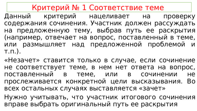 Критерий № 1 Соответствие теме Данный критерий нацеливает на проверку содержания сочинения. Участник должен рассуждать на предложенную тему, выбрав путь ее раскрытия (например, отвечает на вопрос, поставленный в теме, или размышляет над предложенной проблемой и т.п.). «Незачет» ставится только в случае, если сочинение не соответствует теме, в нем нет ответа на вопрос, поставленный в теме, или в сочинении не прослеживается конкретной цели высказывания. Во всех остальных случаях выставляется «зачет» Нужно учитывать, что участник итогового сочинения вправе выбрать оригинальный путь ее раскрытия 
