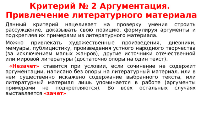 Критерий № 2 Аргументация.  Привлечение литературного материала Данный критерий нацеливает на проверку умения строить рассуждение, доказывать свою позицию, формулируя аргументы и подкрепляя их примерами из литературного материала. Можно привлекать художественные произведения, дневники, мемуары, публицистику, произведения устного народного творчества (за исключением малых жанров), другие источники отечественной или мировой литературы (достаточно опоры на один текст).  «Незачет» ставится при условии, если сочинение не содержит аргументации, написано без опоры на литературный материал, или в нем существенно искажено содержание выбранного текста, или литературный материал лишь упоминается в работе (аргументы примерами не подкрепляются). Во всех остальных случаях выставляется «зачет» 