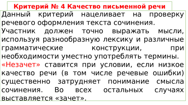Критерий № 4 Качество письменной речи Данный критерий нацеливает на проверку речевого оформления текста сочинения. Участник должен точно выражать мысли, используя разнообразную лексику и различные грамматические конструкции, при необходимости уместно употреблять термины. «Незачет» ставится при условии, если низкое качество речи (в том числе речевые ошибки) существенно затрудняет понимание смысла сочинения. Во всех остальных случаях выставляется «зачет». 