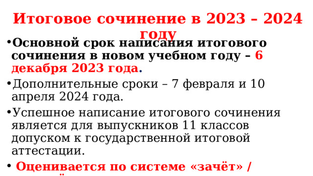 Итоговое сочинение в 2023 – 2024 году Основной срок написания итогового сочинения в новом учебном году –  6 декабря 2023 года . Дополнительные сроки – 7 февраля и 10 апреля 2024 года. Успешное написание итогового сочинения является для выпускников 11 классов допуском к государственной итоговой аттестации.  Оценивается по системе «зачёт» / «незачёт». Обучающиеся с ограниченными возможностями здоровья вместо итогового сочинения вправе выбрать написание изложения 