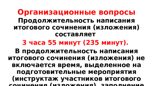 Организационные вопросы Продолжительность написания итогового сочинения (изложения) составляет 3 часа 55 минут (235 минут). В продолжительность написания итогового сочинения (изложения) не включается время, выделенное на подготовительные мероприятия (инструктаж участников итогового сочинения (изложения), заполнение ими регистрационных полей бланков и др.). 