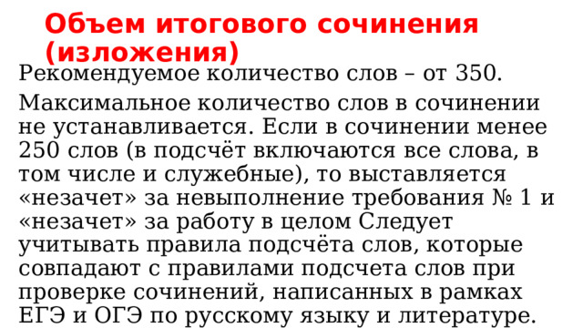 Объем итогового сочинения (изложения) Рекомендуемое количество слов – от 350. Максимальное количество слов в сочинении не устанавливается. Если в сочинении менее 250 слов (в подсчёт включаются все слова, в том числе и служебные), то выставляется «незачет» за невыполнение требования № 1 и «незачет» за работу в целом Следует учитывать правила подсчёта слов, которые совпадают с правилами подсчета слов при проверке сочинений, написанных в рамках ЕГЭ и ОГЭ по русскому языку и литературе. 