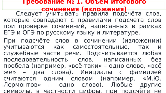 Требование № 1. Объем итогового сочинения (изложения)  Следует учитывать правила подсчёта слов, которые совпадают с правилами подсчета слов при проверке сочинений, написанных в рамках ЕГЭ и ОГЭ по русскому языку и литературе. При подсчёте слов в сочинении (изложении) учитываются как самостоятельные, так и служебные части речи. Подсчитывается любая последовательность слов, написанных без пробела (например, «всё-таки» – одно слово, «всё же» – два слова). Инициалы с фамилией считаются одним словом (например, «М.Ю. Лермонтов» – одно слово). Любые другие символы, в частности цифры, при подсчёте не учитываются (например, «5 лет» – одно слово, «пять лет» – два слова. 