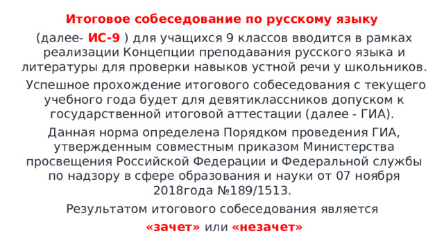 Итоговое собеседование по русскому языку (далее- ИС-9  ) для учащихся 9 классов вводится в рамках реализации Концепции преподавания русского языка и литературы для проверки навыков устной речи у школьников.  Успешное прохождение итогового собеседования с текущего учебного года будет для девятиклассников допуском к государственной итоговой аттестации (далее - ГИА). Данная норма определена Порядком проведения ГИА, утвержденным совместным приказом Министерства просвещения Российской Федерации и Федеральной службы по надзору в сфере образования и науки от 07 ноября 2018года №189/1513. Результатом итогового собеседования является «зачет» или «незачет» 
