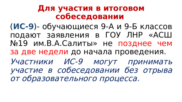Для участия в итоговом собеседовании ( ИС-9 )- обучающиеся 9-А и 9-Б классов подают заявления в ГОУ ЛНР «АСШ №19 им.В.А.Салиты» не позднее чем за две недели до начала проведения. Участники ИС-9 могут принимать участие в собеседовании без отрыва от образовательного процесса. 