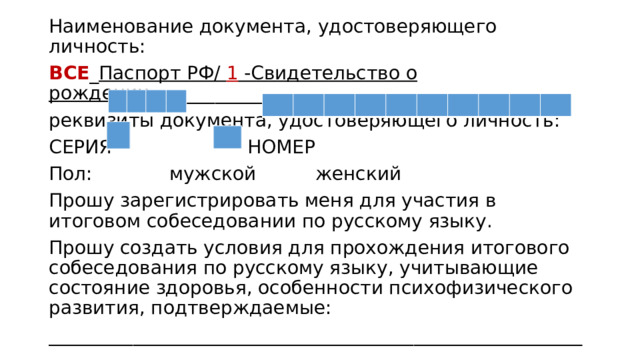 Наименование документа, удостоверяющего личность: ВСЕ _ Паспорт РФ/ 1 -Свидетельство о рождении _________________ реквизиты документа, удостоверяющего личность: СЕРИЯ НОМЕР Пол: мужской женский Прошу зарегистрировать меня для участия в итоговом собеседовании по русскому языку. Прошу создать условия для прохождения итогового собеседования по русскому языку, учитывающие состояние здоровья, особенности психофизического развития, подтверждаемые: _________________________________________________________ 