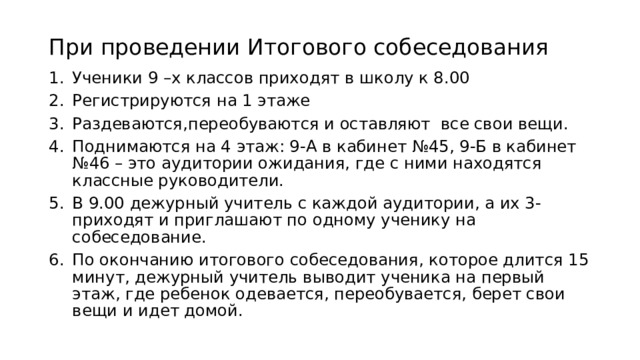 При проведении Итогового собеседования Ученики 9 –х классов приходят в школу к 8.00 Регистрируются на 1 этаже Раздеваются,переобуваются и оставляют все свои вещи. Поднимаются на 4 этаж: 9-А в кабинет №45, 9-Б в кабинет №46 – это аудитории ожидания, где с ними находятся классные руководители. В 9.00 дежурный учитель с каждой аудитории, а их 3-приходят и приглашают по одному ученику на собеседование. По окончанию итогового собеседования, которое длится 15 минут, дежурный учитель выводит ученика на первый этаж, где ребенок одевается, переобувается, берет свои вещи и идет домой. 