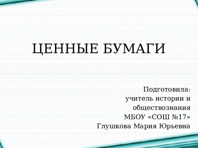 ЦЕННЫЕ БУМАГИ Подготовила:  учитель истории и  обществознания МБОУ «СОШ №17» Глушкова Мария Юрьевна 
