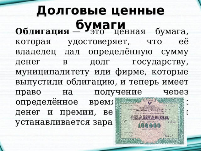Долговые ценные бумаги Облигация  — это ценная бумага, которая удостоверяет, что её владелец дал определённую сумму денег в долг государству, муниципалитету или фирме, которые выпустили облигацию, и теперь имеет право на получение через определённое время назад своих денег и премии, величина которой устанавливается заранее. 