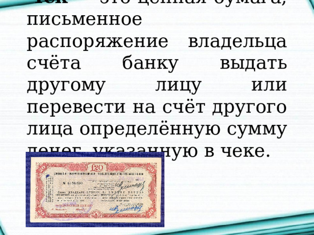 Чек  — это ценная бумага, письменное распоряжение владельца счёта банку выдать другому лицу или перевести на счёт другого лица определённую сумму денег, указанную в чеке. 