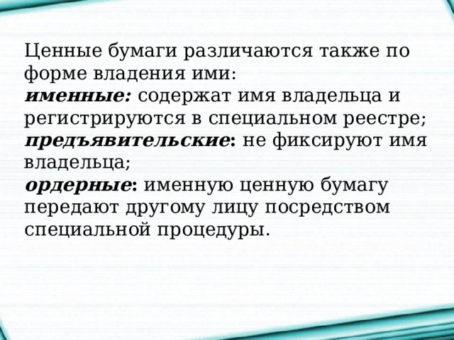 Ценные бумаги различаются также по форме владения ими:  именные:   содержат имя владельца и регистрируются в специальном реестре;   предъявительские : не фиксируют имя владельца;  ордерные : именную ценную бумагу передают другому лицу посредством специальной процедуры.    