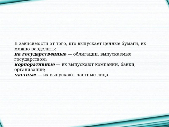В зависимости от того, кто выпускает ценные бумаги, их можно разделить:   на государственные  — облигации, выпускаемые государством;   корпоративные  — их выпускают компании, банки, организации;  частные   — их выпускают частные лица.    