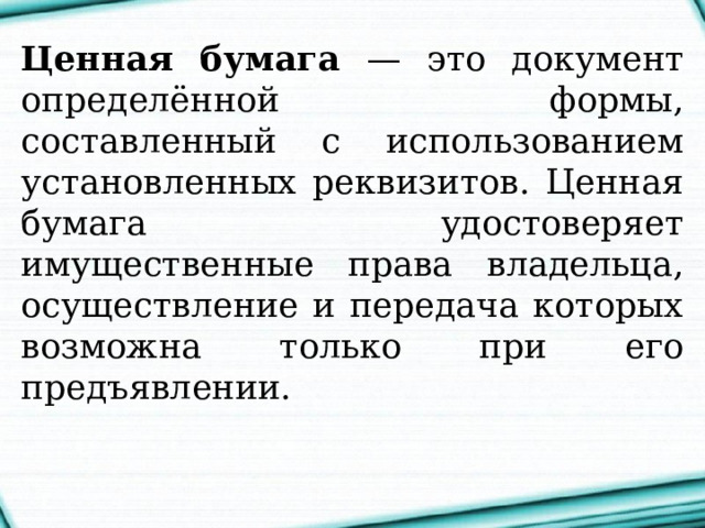 Ценная бумага — это документ определённой формы, составленный с использованием установленных реквизитов. Ценная бумага удостоверяет имущественные права владельца, осуществление и передача которых возможна только при его предъявлении.  