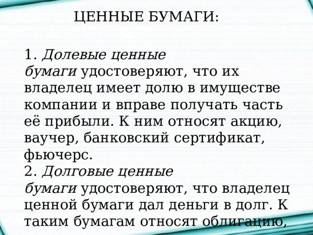 ЦЕННЫЕ БУМАГИ:    1. Долевые   ценные бумаги  удостоверяют, что их владелец имеет долю в имуществе компании и вправе получать часть её прибыли. К ним относят акцию, ваучер, банковский сертификат, фьючерс.  2. Долговые ценные бумаги  удостоверяют, что владелец ценной бумаги дал деньги в долг. К таким бумагам относят облигацию, вексель, закладную.  