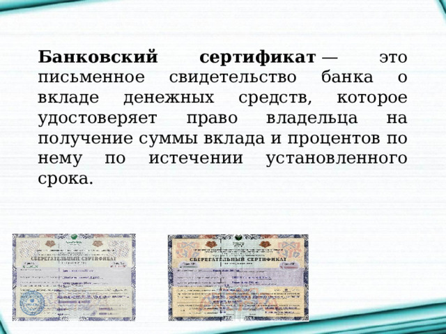 Банковский сертификат  — это письменное свидетельство банка о вкладе денежных средств, которое удостоверяет право владельца на получение суммы вклада и процентов по нему по истечении установленного срока. 