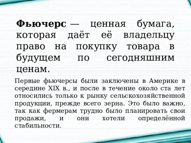 Фьючерс  — ценная бумага, которая даёт её владельцу право на покупку товара в будущем по сегодняшним ценам. Первые фьючерсы были заключены в Америке в середине XIX в., и после в течение около ста лет относились только к рынку сельскохозяйственной продукции, прежде всего зерна. Это было важно, так как фермерам трудно было планировать свои продажи, и они хотели определённой стабильности. 