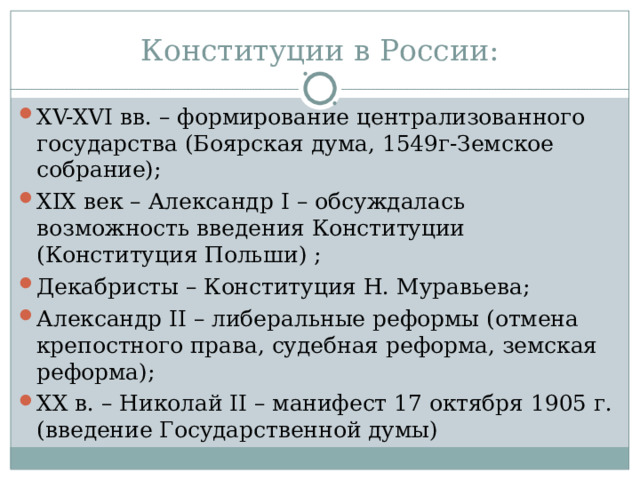 Конституции в России: XV-XVI вв. – формирование централизованного государства (Боярская дума, 1549г-Земское собрание); XIX век – Александр I – обсуждалась возможность введения Конституции (Конституция Польши) ; Декабристы – Конституция Н. Муравьева; Александр II – либеральные реформы (отмена крепостного права, судебная реформа, земская реформа); XX в. – Николай II – манифест 17 октября 1905 г. (введение Государственной думы) 